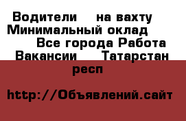 Водители BC на вахту. › Минимальный оклад ­ 60 000 - Все города Работа » Вакансии   . Татарстан респ.